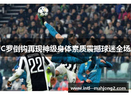 C罗倒钩再现神级身体素质震撼球迷全场 C罗倒钩再现神级身体素质震撼球迷全场