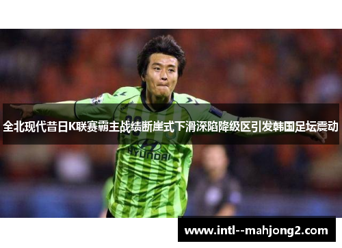 全北现代昔日K联赛霸主战绩断崖式下滑深陷降级区引发韩国足坛震动