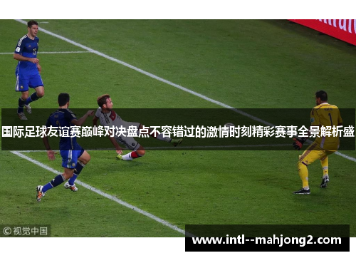 国际足球友谊赛巅峰对决盘点不容错过的激情时刻精彩赛事全景解析盛 国际足球友谊赛巅峰对决盘点不容错过的激情时刻精彩赛事全景解析盛