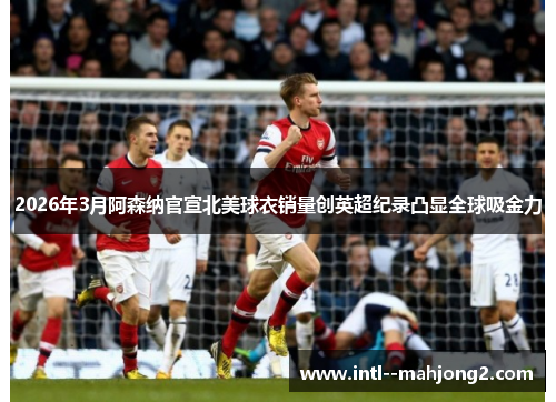 2026年3月阿森纳官宣北美球衣销量创英超纪录凸显全球吸金力 2026年3月阿森纳官宣北美球衣销量创英超纪录凸显全球吸金力