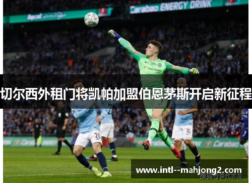 切尔西外租门将凯帕加盟伯恩茅斯开启新征程